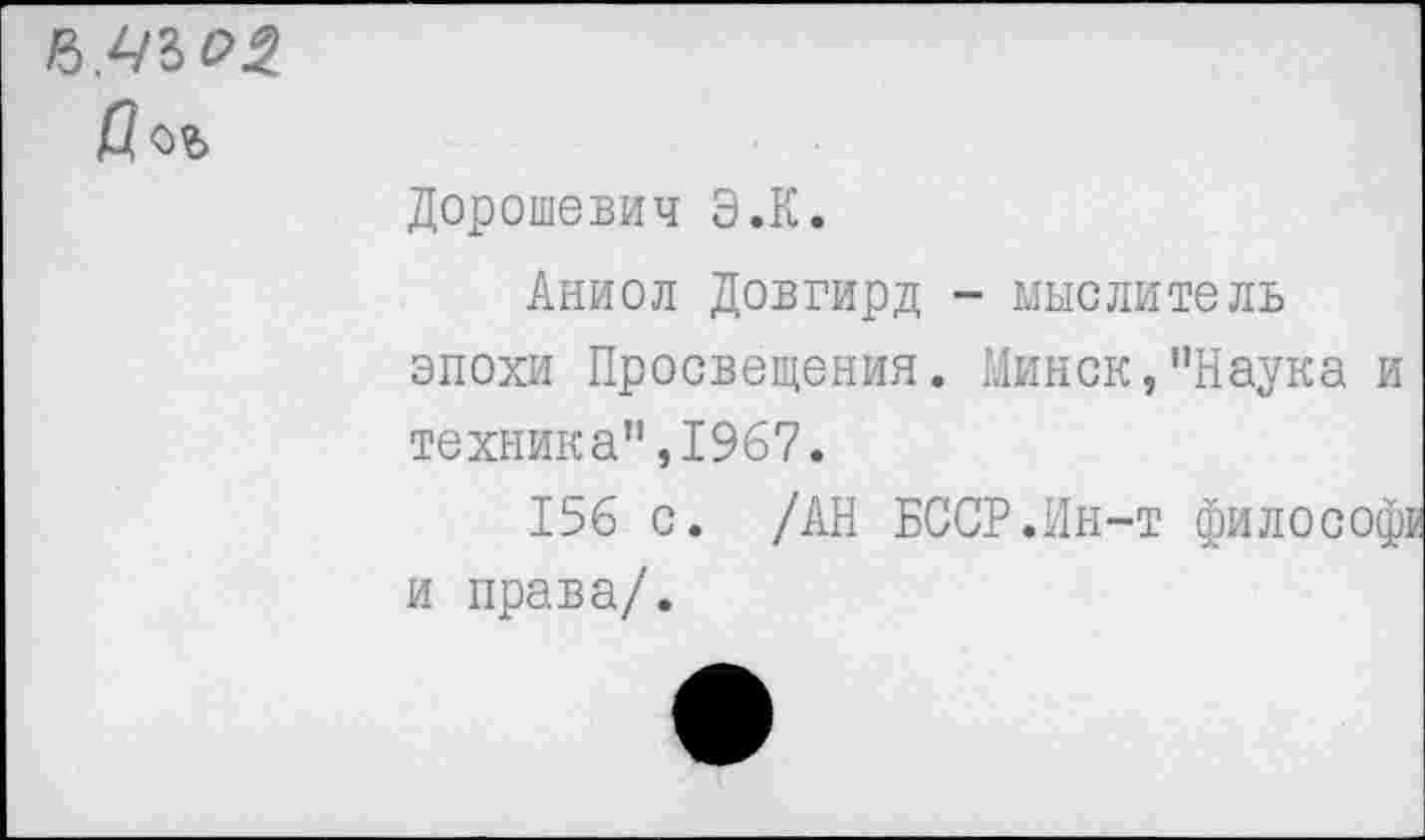 ﻿
Дорошевич Э.К.
Аниол Довгирд - мыслитель эпохи Просвещения. Минск,"Наука и техника",1967.
156 с. /АН БССР.Ин-т философ: и права/.